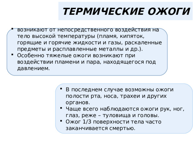 ТЕРМИЧЕСКИЕ ОЖОГИ возникают от непосредственного воздействия на тело высокой температуры (пламя, кипяток, горящие и горячие жидкости и газы, раскаленные предметы и расплавленные металлы и др.). Особенно тяжелые ожоги возникают при воздействии пламени и пара, находящегося под давлением. В последнем случае возможны ожоги полости рта, носа, трахеи и других органов. Чаще всего наблюдаются ожоги рук, ног, глаз, реже – туловища и головы. Ожог 1/3 поверхности тела часто заканчивается смертью. 