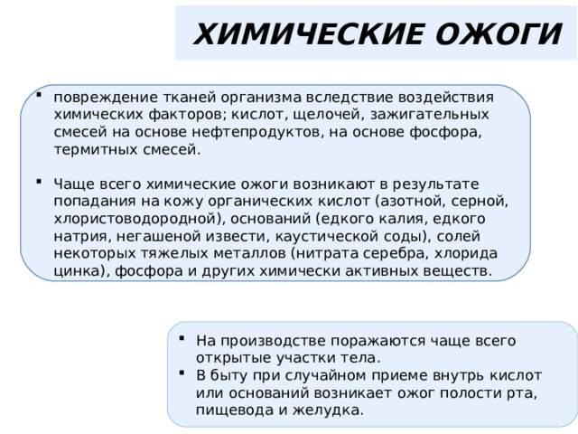 ХИМИЧЕСКИЕ ОЖОГИ повреждение тканей организма вследствие воздействия химических факторов; кислот, щелочей, зажигательных смесей на основе нефтепродуктов, на основе фосфора, термитных смесей.  Чаще всего химические ожоги возникают в результате попадания на кожу органических кислот (азотной, серной, хлористоводородной), оснований (едкого калия, едкого натрия, негашеной извести, каустической соды), солей некоторых тяжелых металлов (нитрата серебра, хлорида цинка), фосфора и других химически активных веществ. На производстве поражаются чаще всего открытые участки тела. В быту при случайном приеме внутрь кислот или оснований возникает ожог полости рта, пищевода и желудка. 