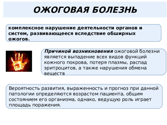 ОЖОГОВАЯ БОЛЕЗНЬ комплексное нарушение деятельности органов и систем, развивающееся вследствие обширных ожогов. Причиной возникновения ожоговой болезни является выпадение всех видов функций кожного покрова, потеря плазмы, распад эритроцитов, а также нарушения обмена веществ Вероятность развития, выраженность и прогноз при данной патологии определяются возрастом пациента, общим состоянием его организма, однако, ведущую роль играет площадь поражения. 