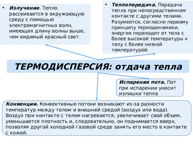 Теплопередача . Передача тепла при непосредственном контакте с другими телами. Разумеется, согласно первому принципу термодинамики, энергия переходит от тела с более высокой температуры к телу с более низкой температурой.  Излучение . Тепло рассеивается в окружающую среду с помощью электромагнитных волн, имеющих длину волны выше, чем видимый красный свет. ТЕРМОДИСПЕРСИЯ: отдача тепла Испарения пота. Пот при испарении уносит излишки тепла Конвенции. Конвективные потоки возникают из-за разности температур между телом и внешней средой (воздух или вода). Воздух при контакте с телом нагревается, увеличивает свой объем, уменьшается плотность и, следовательно, он поднимается вверх, позволяя другой холодной газовой среде занять его место в контакте с кожей. 