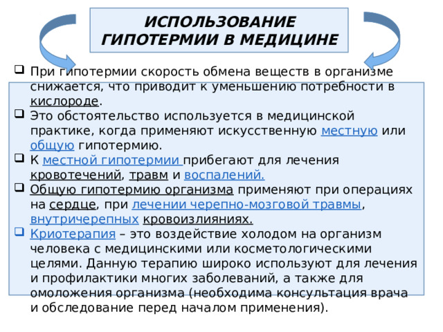 ИСПОЛЬЗОВАНИЕ ГИПОТЕРМИИ В МЕДИЦИНЕ При гипотермии скорость обмена веществ в организме снижается, что приводит к уменьшению потребности в кислороде . Это обстоятельство используется в медицинской практике, когда применяют искусственную местную или общую гипотермию. К местной гипотермии прибегают для лечения кровотечений , травм и воспалений.  Общую гипотермию организма применяют при операциях на сердце , при лечении черепно-мозговой травмы , внутричерепных  кровоизлияниях. Криотерапия – это воздействие холодом на организм человека с медицинскими или косметологическими целями. Данную терапию широко используют для лечения и профилактики многих заболеваний, а также для омоложения организма (необходима консультация врача и обследование перед началом применения). 