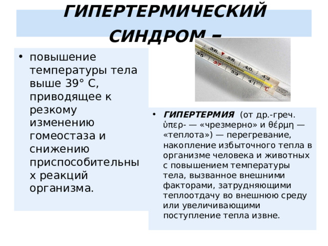 ГИПЕРТЕРМИЧЕСКИЙ СИНДРОМ – повышение температуры тела выше 39° С, приводящее к резкому изменению гомеостаза и снижению приспособительных реакций организма. ГИПЕРТЕРМИЯ (от др.-греч. ὑπερ- — «чрезмерно» и θέρμη — «теплота») — перегревание, накопление избыточного тепла в организме человека и животных с повышением температуры тела, вызванное внешними факторами, затрудняющими теплоотдачу во внешнюю среду или увеличивающими поступление тепла извне. 