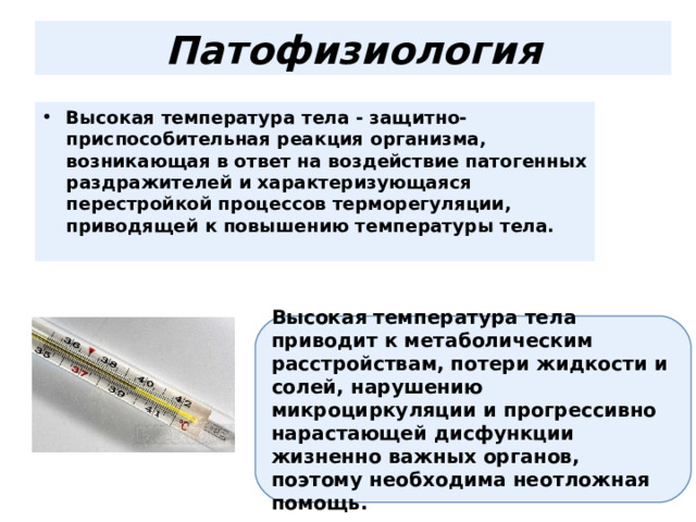Патофизиология Высокая температура тела - защитно- приспособительная реакция организма, возникающая в ответ на воздействие патогенных раздражителей и характеризующаяся перестройкой процессов терморегуляции, приводящей к повышению температуры тела.     Высокая температура тела приводит к метаболическим расстройствам, потери жидкости и солей, нарушению микроциркуляции и прогрессивно нарастающей дисфункции жизненно важных органов, поэтому необходима неотложная помощь. 