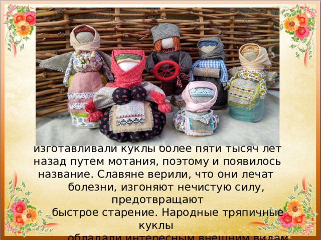 Куклы-мотанки — это старинные обереги, изготавливали куклы более пяти тысяч лет назад путем мотания, поэтому и появилось название. Славяне верили, что они лечат  болезни, изгоняют нечистую силу, предотвращают  быстрое старение. Народные тряпичные куклы  обладали интересным внешним видам. 