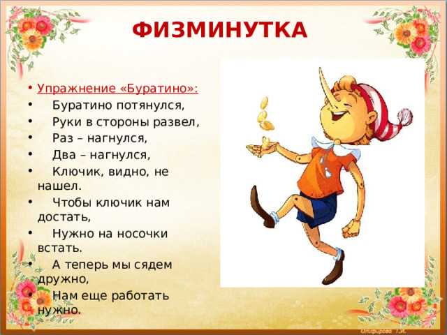ФИЗМИНУТКА   Упражнение «Буратино»:     Буратино потянулся,     Руки в стороны развел,     Раз – нагнулся,     Два – нагнулся,     Ключик, видно, не нашел.     Чтобы ключик нам достать,     Нужно на носочки встать.     А теперь мы сядем дружно,     Нам еще работать нужно. 