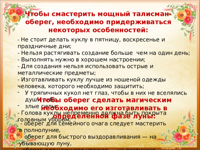 Чтобы смастерить мощный талисман-оберег, необходимо придерживаться некоторых особенностей: - Не стоит делать куклу в пятницу, воскресенье и праздничные дни; - Нельзя растягивать создание больше чем на один день; - Выполнять нужно в хорошем настроении; - Для создания нельзя использовать острые и металлические предметы; - Изготавливать куклу лучше из ношеной одежды человека, которого необходимо защитить; У тряпичных кукол нет глаз, чтобы в них не вселялись души либо злые силы; - Голова куклы непременно должна быть покрыта головным убором; Чтобы оберег сделать магическим необходимо его изготавливать в определенной фазе луны:  - оберег для семейного очага следует мастерить в полнолуние,   - оберег для быстрого выздоравливания — на убывающую луну, - оберег для удачного урожая — на растущую. 