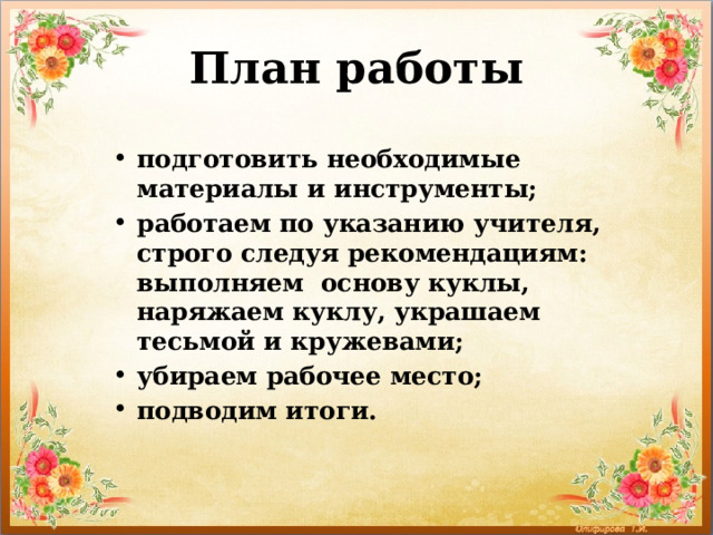 План работы подготовить необходимые материалы и инструменты; работаем по указанию учителя, строго следуя рекомендациям: выполняем основу куклы, наряжаем куклу, украшаем тесьмой и кружевами; убираем рабочее место; подводим итоги. 