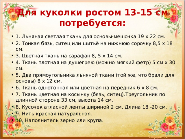 Для куколки ростом 13-15 см потребуется: 1. Льняная светлая ткань для основы-мешочка 19 х 22 см. 2. Тонкая бязь, ситец или шитьё на нижнюю сорочку 8,5 х 18 см. 3. Цветная ткань на сарафан 8, 5 х 14 см. 4. Ткань плотная на душегрею (можно мягкий фетр) 5 см х 30 см. 5. Два прямоугольника льняной ткани (той же, что брали для основы) 8 х 12 см. 6. Ткань однотонная или цветная на передник 6 х 8 см. 7. Ткань цветная на косынку (бязь, ситец).Треугольник по длинной стороне 33 см, высота 14 см. 8. Кусочек атласной ленты шириной 2 см. Длина 18 -20 см. 9. Нить красная натуральная. 10. Наполнитель зерно или крупа. 