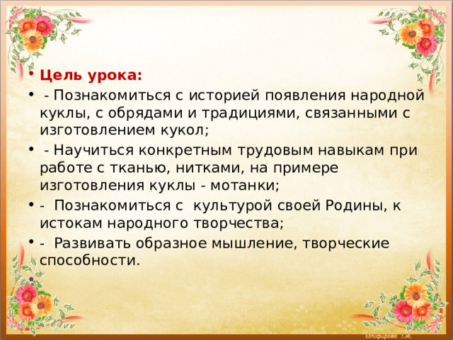 Цель урока:  - Познакомиться с историей появления народной куклы, с обрядами и традициями, связанными с изготовлением кукол;  - Научиться конкретным трудовым навыкам при работе с тканью, нитками, на примере изготовления куклы - мотанки; - Познакомиться с культурой своей Родины, к истокам народного творчества; - Развивать образное мышление, творческие способности.    