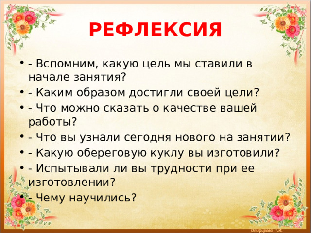 РЕФЛЕКСИЯ - Вспомним, какую цель мы ставили в начале занятия? - Каким образом достигли своей цели? - Что можно сказать о качестве вашей работы? - Что вы узнали сегодня нового на занятии? - Какую обереговую куклу вы изготовили?  - Испытывали ли вы трудности при ее изготовлении? - Чему научились? 