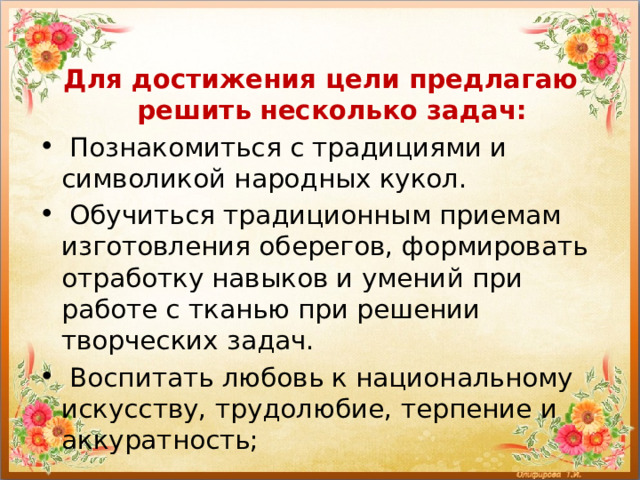 Для достижения цели предлагаю решить несколько задач:  Познакомиться с традициями и символикой народных кукол.  Обучиться традиционным приемам изготовления оберегов, формировать отработку навыков и умений при работе с тканью при решении творческих задач.  Воспитать любовь к национальному искусству, трудолюбие, терпение и аккуратность; 