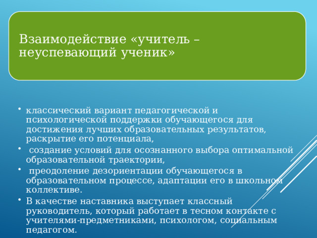 Взаимодействие «учитель – неуспевающий ученик» классический вариант педагогической и психологической поддержки обучающегося для достижения лучших образовательных результатов, раскрытие его потенциала,  создание условий для осознанного выбора оптимальной образовательной траектории,  преодоление дезориентации обучающегося в образовательном процессе, адаптации его в школьном коллективе. В качестве наставника выступает классный руководитель, который работает в тесном контакте с учителями-предметниками, психологом, социальным педагогом. классический вариант педагогической и психологической поддержки обучающегося для достижения лучших образовательных результатов, раскрытие его потенциала,  создание условий для осознанного выбора оптимальной образовательной траектории,  преодоление дезориентации обучающегося в образовательном процессе, адаптации его в школьном коллективе. В качестве наставника выступает классный руководитель, который работает в тесном контакте с учителями-предметниками, психологом, социальным педагогом. 