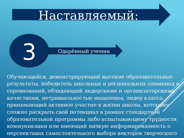 Наставляемый: 3 Одарённый ученик Обучающийся, демонстрирующий высокие образовательные результаты, победитель школьных и региональных олимпиад и соревнований, обладающий лидерскими и организаторскими качествами, нетривиальностью мышления, лидер класса, принимающий активное участие в жизни школы, которому сложно раскрыть свой потенциал в рамках стандартной образовательной программы либо испытывающему трудности коммуникации или имеющий низкую информированность о перспективах самостоятельного выбора векторов творческого развития, карьерных и иных возможностей. 