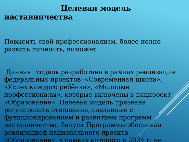  Целевая модель наставничества  Повысить свой профессионализм, более полно развить личность, поможет  Данная модель разработана в рамках реализации федеральных проектов: «Современная школа», «Успех каждого ребёнка», «Молодые профессионалы», которые включены в нацпроект «Образование». Целевая модель призвана регулировать отношения, связанные с функционированием и развитием программ наставничества.  Запуск Программы обоснован реализацией национального проекта «Образование», в рамках которого к 2024 г. не менее 70 % школьников и педагогических работников системы образования должны быть вовлечены в различные формы сопровождения и наставничества. 