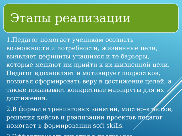 Этапы реализации 1.Педагог помогает ученикам осознать возможности и потребности, жизненные цели, выявляет дефициты учащихся и те барьеры, которые мешают им прийти к их жизненной цели. Педагог вдохновляет и мотивирует подростков, помогая сформировать веру в достижение целей, а также показывает конкретные маршруты для их достижения. 2.В формате тренинговых занятий, мастер-классов, решения кейсов и реализации проектов педагог помогает в формировании soft skills. 3.Эффективность участия в программе наставничества оценивается через онлайн-анкетирование до/после. 
