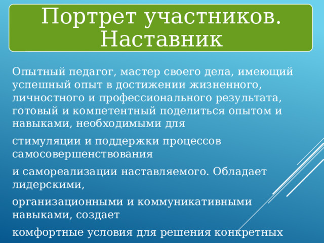 Портрет участников. Наставник Опытный педагог, мастер своего дела, имеющий успешный опыт в достижении жизненного, личностного и профессионального результата, готовый и компетентный поделиться опытом и навыками, необходимыми для стимуляции и поддержки процессов самосовершенствования и самореализации наставляемого. Обладает лидерскими, организационными и коммуникативными навыками, создает комфортные условия для решения конкретных психолого-педагогических и коммуникативных проблем. 