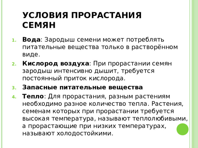 УСЛОВИЯ ПРОРАСТАНИЯ СЕМЯН Вода : Зародыш семени может потреблять питательные вещества только в растворённом виде. Кислород воздуха : При прорастании семян зародыш интенсивно дышит, требуется постоянный приток кислорода. Запасные питательные вещества Тепло : Для прорастания, разным растениям необходимо разное количество тепла. Растения, семенам которых при прорастании требуется высокая температура, называют теплолюбивыми, а прорастающие при низких температурах, называют холодостойкими.   