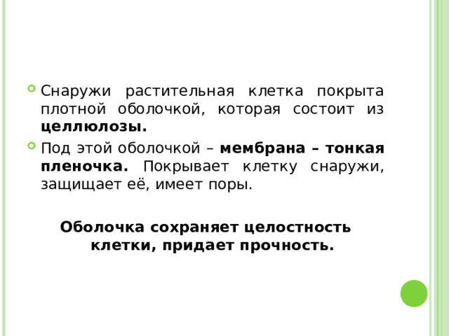 Снаружи растительная клетка покрыта плотной оболочкой, которая состоит из целлюлозы. Под этой оболочкой – мембрана – тонкая пленочка.  Покрывает клетку снаружи, защищает её, имеет поры.  Оболочка сохраняет целостность клетки, придает прочность. 