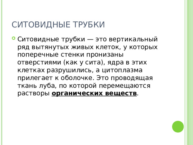 СИТОВИДНЫЕ ТРУБКИ Ситовидные трубки — это вертикальный ряд вытянутых живых клеток, у которых поперечные стенки пронизаны отверстиями (как у сита), ядра в этих клетках разрушились, а цитоплазма прилегает к оболочке. Это проводящая ткань луба, по которой перемещаются растворы органических веществ . 