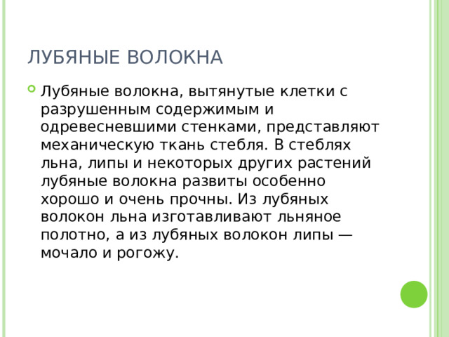 ЛУБЯНЫЕ ВОЛОКНА Лубяные волокна, вытянутые клетки с разрушенным содержимым и одревесневшими стенками, представляют механическую ткань стебля. В стеблях льна, липы и некоторых других растений лубяные волокна развиты особенно хорошо и очень прочны. Из лубяных волокон льна изготавливают льняное полотно, а из лубяных волокон липы — мочало и рогожу. 