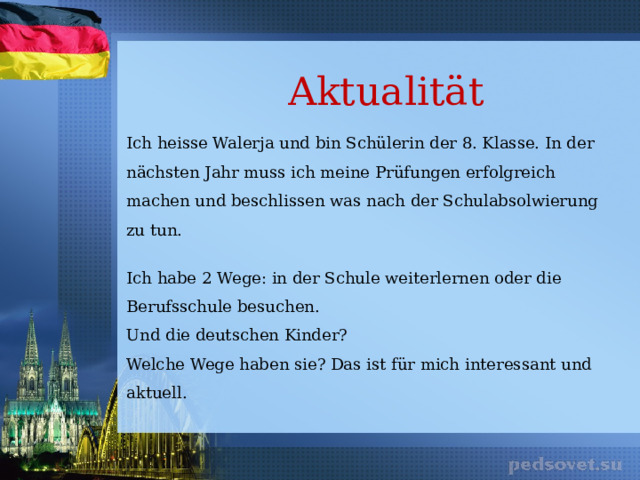 Aktualität Ich heisse Walerja und bin Schülerin der 8. Klasse. In der nächsten Jahr muss ich meine Prüfungen erfolgreich machen und beschlissen was nach der Schulabsolwierung zu tun. Ich habe 2 Wege: in der Schule weiterlernen oder die Berufsschule besuchen. Und die deutschen Kinder? Welche Wege haben sie? Das ist für mich interessant und aktuell. 