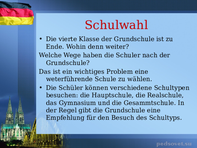 Schulwahl Die vierte Klasse der Grundschule ist zu Ende. Wohin denn weiter? Welche Wege haben die Schuler nach der Grundschule? Das ist ein wichtiges Problem eine weterführende Schule zu wählen. Die Schüler können verschiedene Schultypen besuchen: die Hauptschule, die Realschule, das Gymnasium und die Gesammtschule. In der Regel gibt die Grundschule eine Empfehlung für den Besuch des Schultyps. 