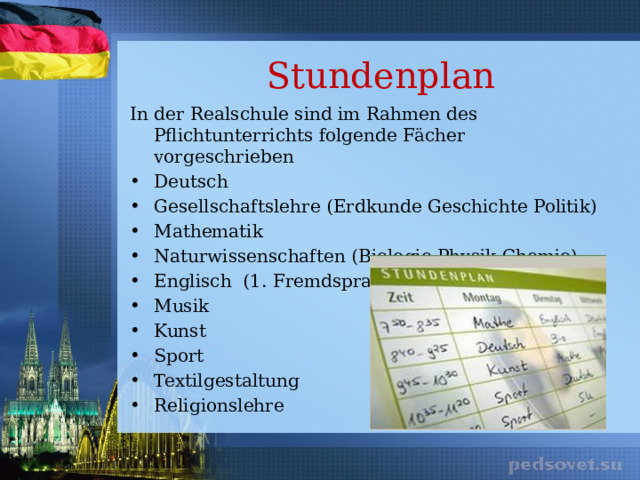 Stundenplan In der Realschule sind im Rahmen des Pflichtunterrichts folgende Fächer vorgeschrieben Deutsch Gesellschaftslehre (Erdkunde Geschichte Politik) Mathematik Naturwissenschaften (Biologie Physik Chemie) Englisch (1. Fremdsprache) Musik Kunst Sport Textilgestaltung Religionslehre 