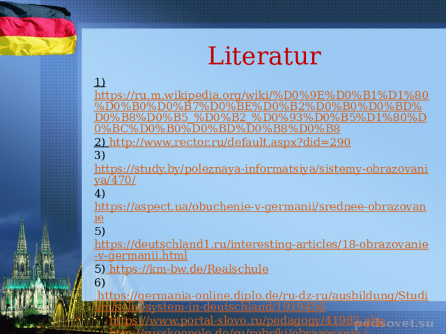 Literatur 1) https://ru.m.wikipedia.org/wiki/%D0%9E%D0%B1%D1%80%D0%B0%D0%B7%D0%BE%D0%B2%D0%B0%D0%BD%D0%B8%D0%B5_%D0%B2_%D0%93%D0%B5%D1%80%D0%BC%D0%B0%D0%BD%D0%B8%D0%B8 2) http://www.rector.ru/default.aspx?did=290 3) https://study.by/poleznaya-informatsiya/sistemy-obrazovaniya/470/ 4) https://aspect.ua/obuchenie-v-germanii/srednee-obrazovanie 5) https://deutschland1.ru/interesting-articles/18-obrazovanie-v-germanii.html 5) https://km-bw.de/Realschule 6) https://germania-online.diplo.de/ru-dz-ru/ausbildung/Studium/schulsystem-in-deutschland/1919456 7) https://www.portal-slovo.ru/pedagogy/41983.php  8) http :// russkoepole . de / ru / rubriki / obrazovanie - i - vospitanie /182- stati /4087- shkola - v - germanii - kakaya - ona . html 