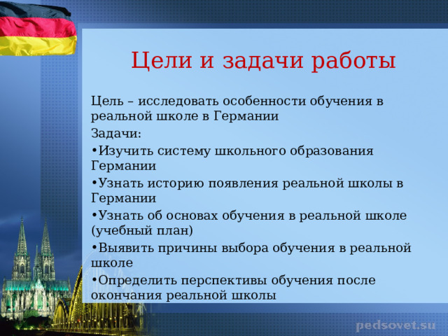 Цели и задачи работы Цель – исследовать особенности обучения в реальной школе в Германии Задачи: Изучить систему школьного образования Германии Узнать историю появления реальной школы в Германии Узнать об основах обучения в реальной школе (учебный план) Выявить причины выбора обучения в реальной школе Определить перспективы обучения после окончания реальной школы 