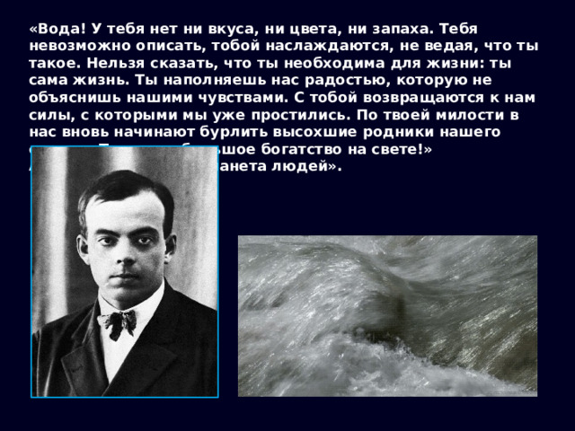 «Вода! У тебя нет ни вкуса, ни цвета, ни запаха. Тебя невозможно описать, тобой наслаждаются, не ведая, что ты такое. Нельзя сказать, что ты необходима для жизни: ты сама жизнь. Ты наполняешь нас радостью, которую не объяснишь нашими чувствами. С тобой возвращаются к нам силы, с которыми мы уже простились. По твоей милости в нас вновь начинают бурлить высохшие родники нашего сердца. Ты самое большое богатство на свете!» А. Сент-Экзюпери, «Планета людей». 
