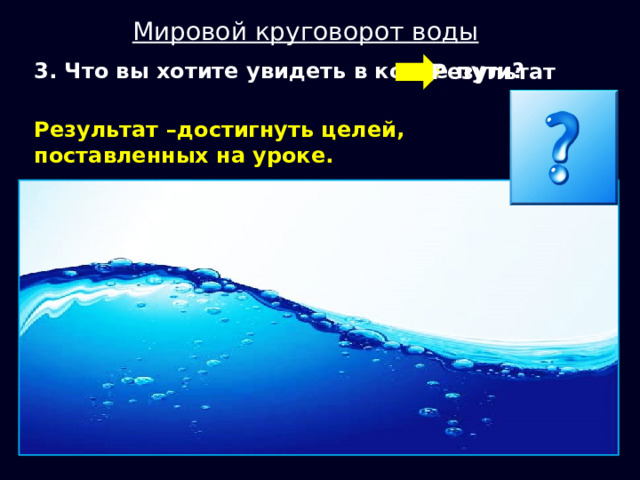 Мировой круговорот воды  3. Что вы хотите увидеть в конце пути? Результат Результат –достигнуть целей, поставленных на уроке. 