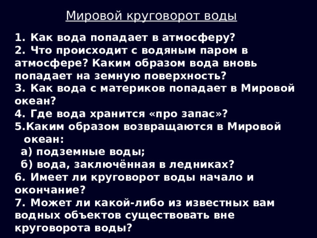 Мировой круговорот воды 1.  Как вода попадает в атмосферу? 2.  Что происходит с водяным паром в атмосфере? Каким образом вода вновь попадает на земную поверхность? 3.  Как вода с материков попадает в Мировой океан? 4.  Где вода хранится «про запас»? Каким образом возвращаются в Мировой океан: а) подземные воды; б) вода, заключённая в ледниках? 6.  Имеет ли круговорот воды начало и окончание? 7.  Может ли какой-либо из известных вам водных объектов существовать вне круговорота воды? 