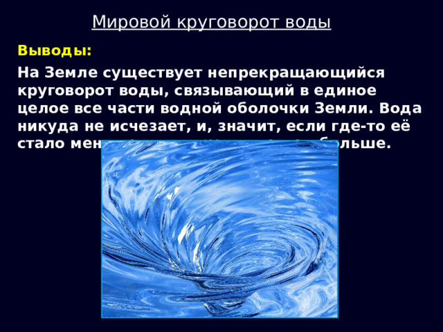 Мировой круговорот воды Выводы: На Земле существует непрекращающийся круговорот воды, связывающий в единое целое все части водной оболочки Земли. Вода никуда не исчезает, и, значит, если где-то её стало меньше, то в другом месте - больше. 