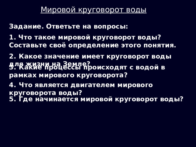 Мировой круговорот воды Задание. Ответьте на вопросы: 1. Что такое мировой круговорот воды? Составьте своё определение этого понятия. 2.  Какое значение имеет круговорот воды для жизни на Земле? 3.  Какие процессы происходят с водой в рамках мирового круговорота? 4.  Что является двигателем мирового круговорота воды? 5.  Где начинается мировой круговорот воды? 