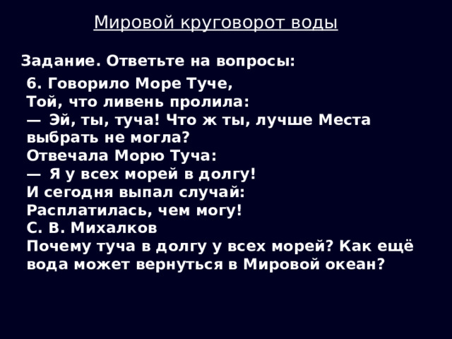 Мировой круговорот воды Задание. Ответьте на вопросы: 6. Говорило Море Туче, Той, что ливень пролила: —  Эй, ты, туча! Что ж ты, лучше Места выбрать не могла? Отвечала Морю Туча: —  Я у всех морей в долгу! И сегодня выпал случай: Расплатилась, чем могу! С. В. Михалков Почему туча в долгу у всех морей? Как ещё вода может вернуться в Мировой океан? 