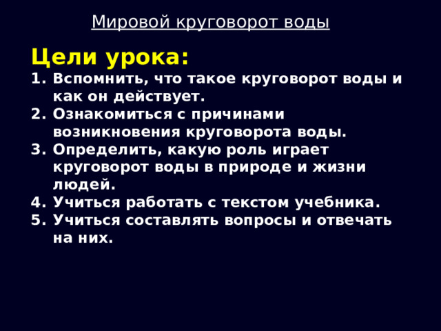 Мировой круговорот воды Цели урока: Вспомнить, что такое круговорот воды и как он действует. Ознакомиться с причинами возникновения круговорота воды. Определить, какую роль играет круговорот воды в природе и жизни людей. Учиться работать с текстом учебника. Учиться составлять вопросы и отвечать на них. 