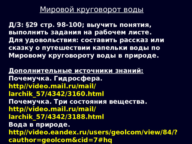 Мировой круговорот воды Д/З: §29 стр. 98-100; выучить понятия, выполнить задания на рабочем листе. Для удовольствия: составить рассказ или сказку о путешествии капельки воды по Мировому круговороту воды в природе.  Дополнительные источники знаний: Почемучка. Гидросфера. http//video.mail.ru/mail/larchik_57/4342/3160.html Почемучка. Три состояния вещества. http//video.mail.ru/mail/larchik_57/4342/3188.html Вода в природе. http//video.eandex.ru/users/geolcom/view/84/?cauthor=geolcom&cid=7#hq Круговорот воды в природе. http//video.eandex.ru/users/geolcom/view/90/#hq 