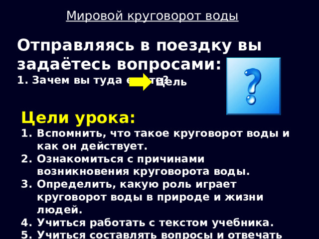 Мировой круговорот воды Отправляясь в поездку вы задаётесь вопросами: 1. Зачем вы туда едете? Цель Цели урока: Вспомнить, что такое круговорот воды и как он действует. Ознакомиться с причинами возникновения круговорота воды. Определить, какую роль играет круговорот воды в природе и жизни людей. Учиться работать с текстом учебника. Учиться составлять вопросы и отвечать на них. 