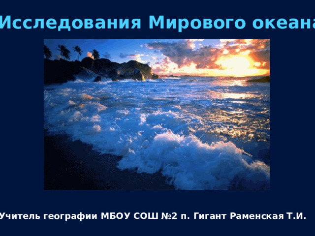 Исследования Мирового океана Учитель географии МБОУ СОШ №2 п. Гигант Раменская Т.И. 