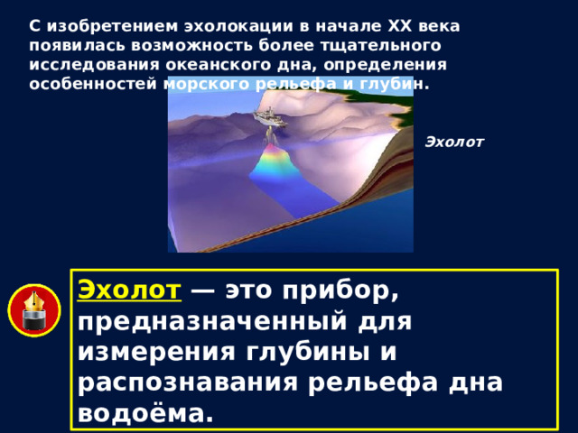 С изобретением эхолокации в начале XX века появилась возможность более тщательного исследования океанского дна, определения особенностей морского рельефа и глубин. Эхолот Эхолот — это прибор, предназначенный для измерения глубины и распознавания рельефа дна водоёма. 