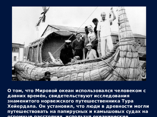 О том, что Мировой океан использовался человеком с давних времён, свидетельствуют исследования знаменитого норвежского путешественника Тура Хейердала. Он установил, что люди в древности могли путешествовать на папирусных и камышовых судах на огромные расстояния, используя океанические течения. 