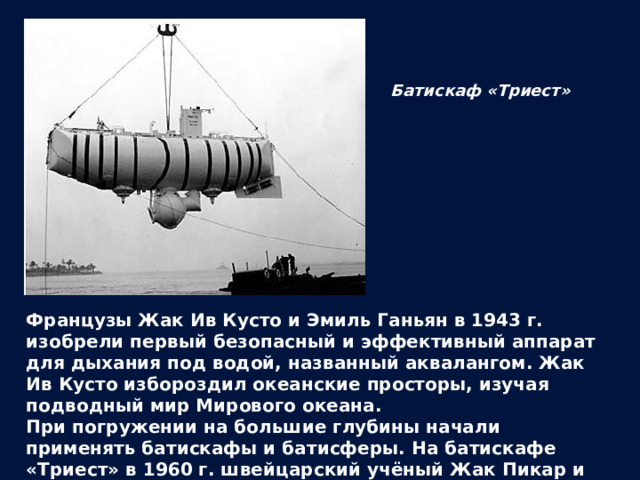 Батискаф «Триест» Французы Жак Ив Кусто и Эмиль Ганьян в 1943 г. изобрели первый безопасный и эффективный аппарат для дыхания под водой, названный аквалангом. Жак Ив Кусто избороздил океанские просторы, изучая подводный мир Мирового океана. При погружении на большие глубины начали применять батискафы и батисферы. На батискафе «Триест» в 1960 г. швейцарский учёный Жак Пикар и лейтенант ВМС США Дон Уолш опустились на дно Марианской впадины. 