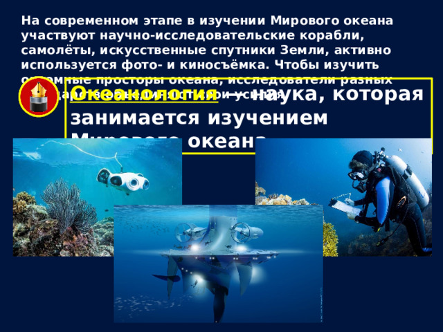 На современном этапе в изучении Мирового океана участвуют научно-исследовательские корабли, самолёты, искусственные спутники Земли, активно используется фото- и киносъёмка. Чтобы изучить огромные просторы океана, исследователи разных государств объединяют свои усилия. Океанология — наука, которая занимается изучением Мирового океана. 