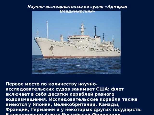 Научно-исследовательское судно «Адмирал Владимирский» Первое место по количеству научно-исследовательских судов занимает США: флот включает в себя десятки кораблей разного водоизмещения. Исследовательские корабли также имеются у Японии, Великобритании, Канады, Франции, Германии и у некоторых других государств. В современном флоте Российской Федерации существует более десятка научно-исследовательских судов. 