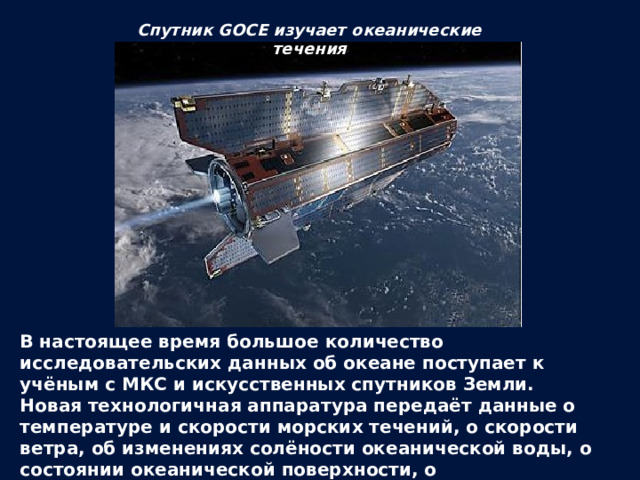 Спутник GOCE изучает океанические течения В настоящее время большое количество исследовательских данных об океане поступает к учёным с МКС и искусственных спутников Земли. Новая технологичная аппаратура передаёт данные о температуре и скорости морских течений, о скорости ветра, об изменениях солёности океанической воды, о состоянии океанической поверхности, о биологической активности планктона, о миграциях косяков рыб и других морских животных. 