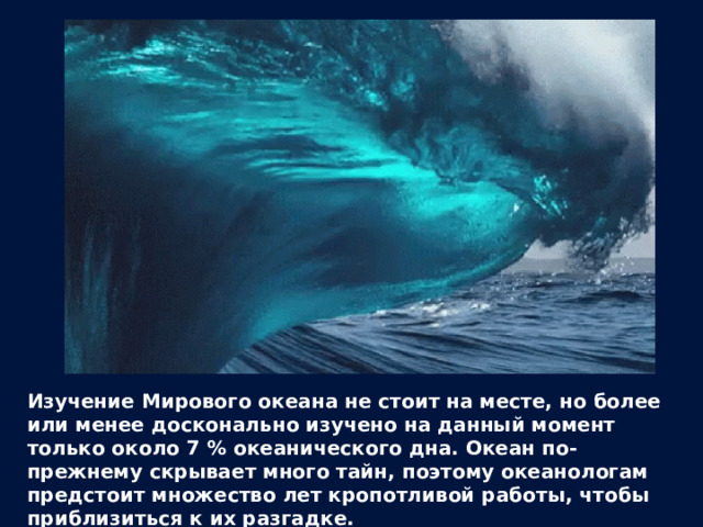 Изучение Мирового океана не стоит на месте, но более или менее досконально изучено на данный момент только около 7 % океанического дна. Океан по-прежнему скрывает много тайн, поэтому океанологам предстоит множество лет кропотливой работы, чтобы приблизиться к их разгадке. 
