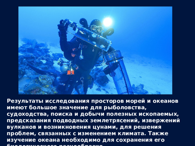 Результаты исследования просторов морей и океанов имеют большое значение для рыболовства, судоходства, поиска и добычи полезных ископаемых, предсказания подводных землетрясений, извержений вулканов и возникновения цунами, для решения проблем, связанных с изменением климата. Также изучение океана необходимо для сохранения его биологического разнообразия. 