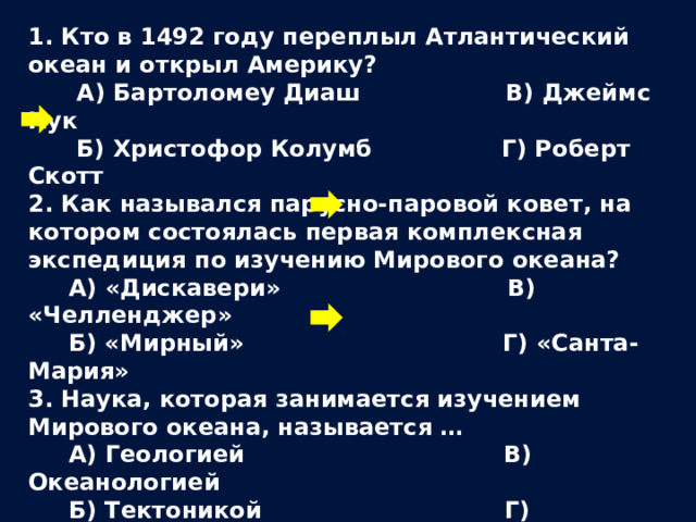 1. Кто в 1492 году переплыл Атлантический океан и открыл Америку?  А) Бартоломеу Диаш В) Джеймс Кук  Б) Христофор Колумб Г) Роберт Скотт 2. Как назывался парусно-паровой ковет, на котором состоялась первая комплексная экспедиция по изучению Мирового океана?  А) «Дискавери» В) «Челленджер»  Б) «Мирный» Г) «Санта-Мария» 3. Наука, которая занимается изучением Мирового океана, называется …  А) Геологией В) Океанологией  Б) Тектоникой Г) Минералогией  
