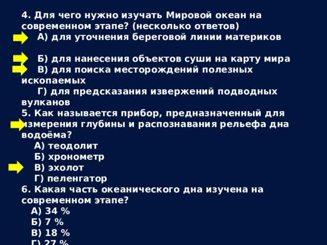 4. Для чего нужно изучать Мировой океан на современном этапе? (несколько ответов)  А) для уточнения береговой линии материков  Б) для нанесения объектов суши на карту мира  В) для поиска месторождений полезных ископаемых  Г) для предсказания извержений подводных вулканов 5. Как называется прибор, предназначенный для измерения глубины и распознавания рельефа дна водоёма?  А) теодолит  Б) хронометр  В) эхолот  Г) пеленгатор 6. Какая часть океанического дна изучена на современном этапе?  А) 34 %  Б) 7 %  В) 18 %  Г) 27 % 
