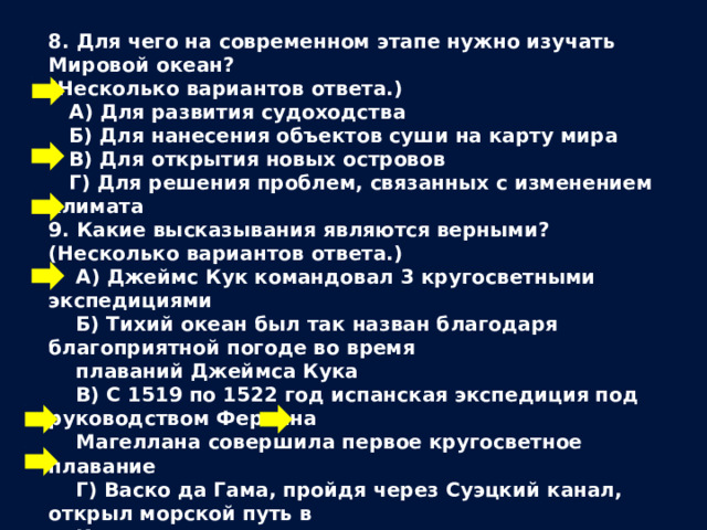 8. Для чего на современном этапе нужно изучать Мировой океан? (Несколько вариантов ответа.)  А) Для развития судоходства  Б) Для нанесения объектов суши на карту мира  В) Для открытия новых островов  Г) Для решения проблем, связанных с изменением климата 9. Какие высказывания являются верными? (Несколько вариантов ответа.)  А) Джеймс Кук командовал 3 кругосветными экспедициями  Б) Тихий океан был так назван благодаря благоприятной погоде во время  плаваний Джеймса Кука  В) С 1519 по 1522 год испанская экспедиция под руководством Фернана  Магеллана совершила первое кругосветное плавание  Г) Васко да Гама, пройдя через Суэцкий канал, открыл морской путь в  Индию 10. У каких государств имеются научно-исследовательские суда для изучения Мирового океана?  А) США Г) Великобритания  Б) Молдавия Д) Казахстан  В) Франция  